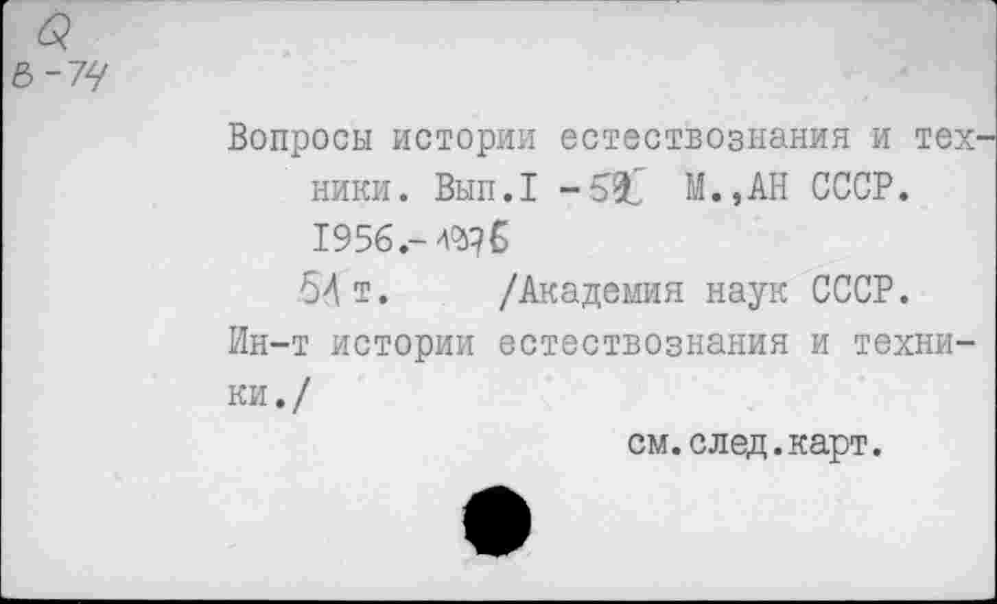 ﻿б?
В-74
Вопросы истории естествознания и тех' ники. Вып.1 М.,АН СССР. 1956.-
54 т. /Академия наук СССР.
Ин-т истории естествознания и техники./
см.след.карт.